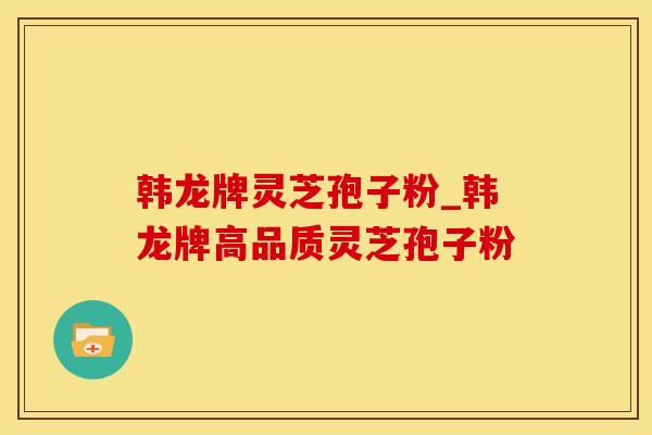 韩龙牌灵芝孢子粉_韩龙牌高品质灵芝孢子粉