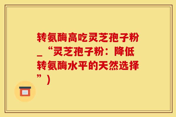 转氨酶高吃灵芝孢子粉_“灵芝孢子粉：降低转氨酶水平的天然选择”)