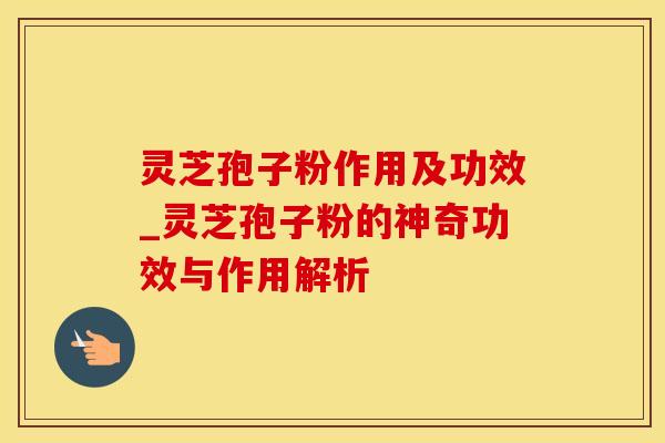 灵芝孢子粉作用及功效_灵芝孢子粉的神奇功效与作用解析