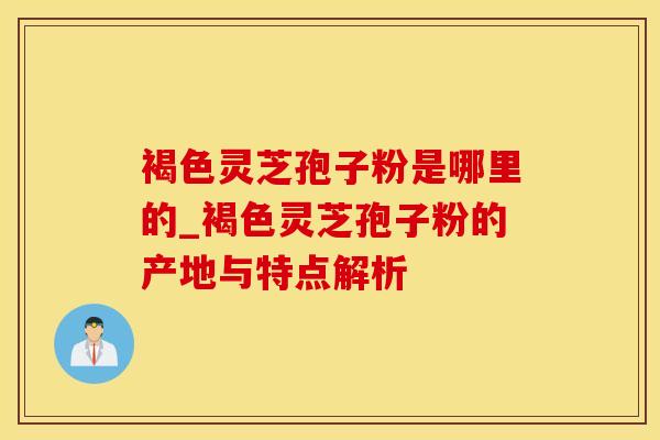 褐色灵芝孢子粉是哪里的_褐色灵芝孢子粉的产地与特点解析