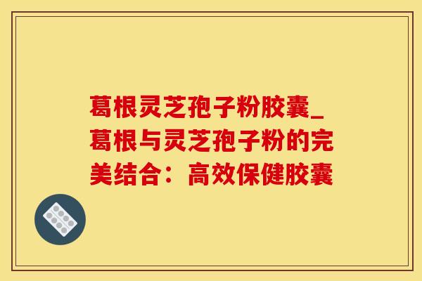 葛根灵芝孢子粉胶囊_葛根与灵芝孢子粉的完美结合：高效保健胶囊
