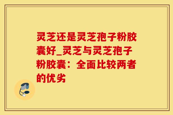 灵芝还是灵芝孢子粉胶囊好_灵芝与灵芝孢子粉胶囊：全面比较两者的优劣
