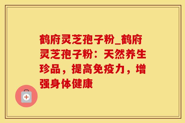 鹤府灵芝孢子粉_鹤府灵芝孢子粉：天然养生珍品，提高免疫力，增强身体健康