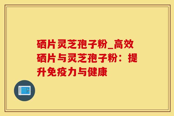 硒片灵芝孢子粉_高效硒片与灵芝孢子粉：提升免疫力与健康