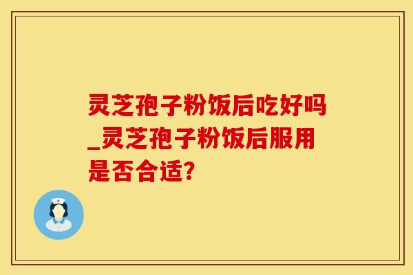 灵芝孢子粉饭后吃好吗_灵芝孢子粉饭后服用是否合适？