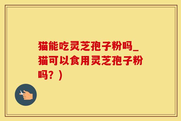 猫能吃灵芝孢子粉吗_猫可以食用灵芝孢子粉吗？)