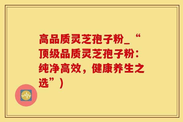 高品质灵芝孢子粉_“顶级品质灵芝孢子粉：纯净高效，健康养生之选”)