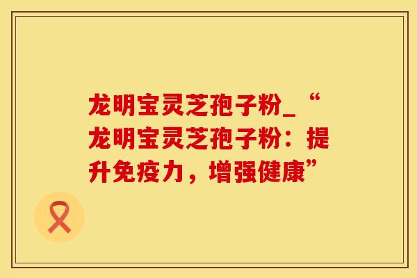 龙明宝灵芝孢子粉_“龙明宝灵芝孢子粉：提升免疫力，增强健康”
