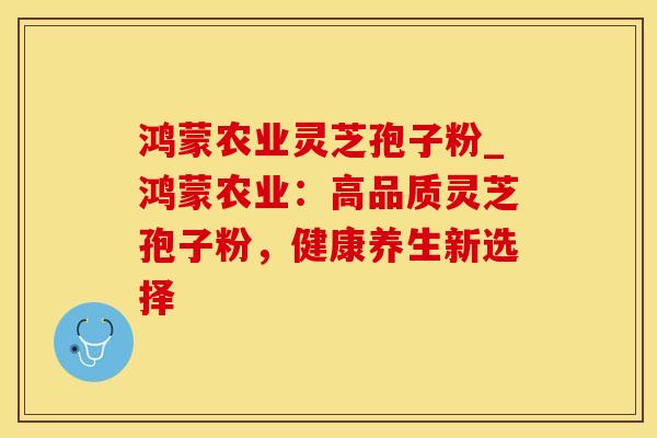 鸿蒙农业灵芝孢子粉_鸿蒙农业：高品质灵芝孢子粉，健康养生新选择