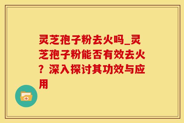 灵芝孢子粉去火吗_灵芝孢子粉能否有效去火？深入探讨其功效与应用