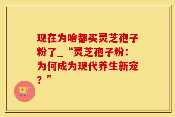 现在为啥都买灵芝孢子粉了_“灵芝孢子粉：为何成为现代养生新宠？”