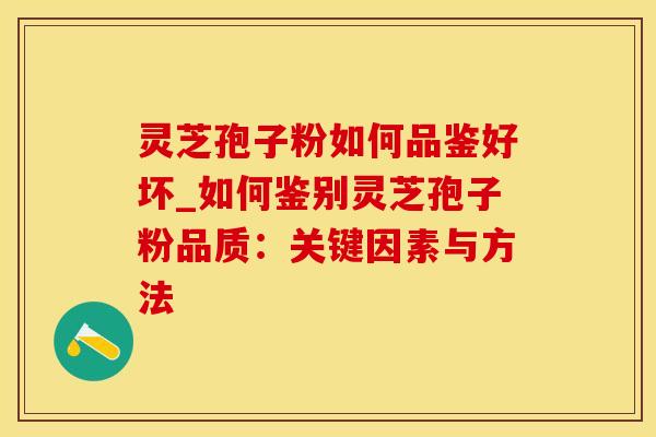 灵芝孢子粉如何品鉴好坏_如何鉴别灵芝孢子粉品质：关键因素与方法
