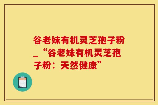 谷老妹有机灵芝孢子粉_“谷老妹有机灵芝孢子粉：天然健康”