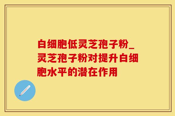 白细胞低灵芝孢子粉_灵芝孢子粉对提升白细胞水平的潜在作用