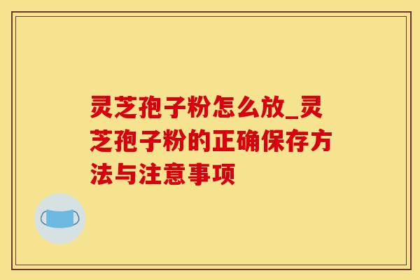 灵芝孢子粉怎么放_灵芝孢子粉的正确保存方法与注意事项