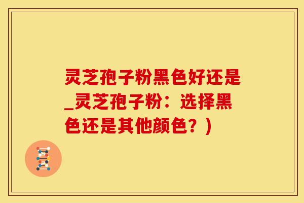 灵芝孢子粉黑色好还是_灵芝孢子粉：选择黑色还是其他颜色？)