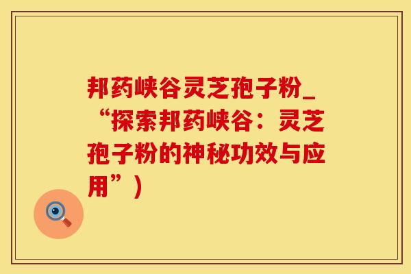 邦药峡谷灵芝孢子粉_“探索邦药峡谷：灵芝孢子粉的神秘功效与应用”)