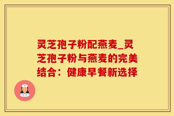 灵芝孢子粉配燕麦_灵芝孢子粉与燕麦的完美结合：健康早餐新选择