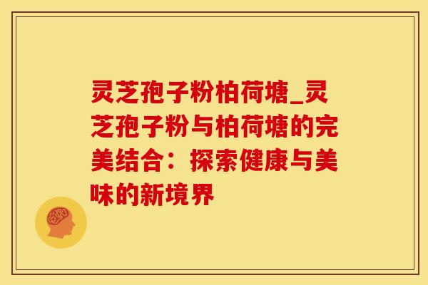 灵芝孢子粉柏荷塘_灵芝孢子粉与柏荷塘的完美结合：探索健康与美味的新境界