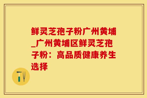 鲜灵芝孢子粉广州黄埔_广州黄埔区鲜灵芝孢子粉：高品质健康养生选择