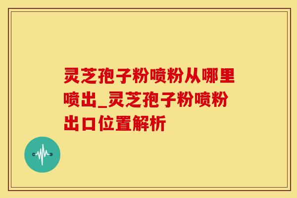 灵芝孢子粉喷粉从哪里喷出_灵芝孢子粉喷粉出口位置解析