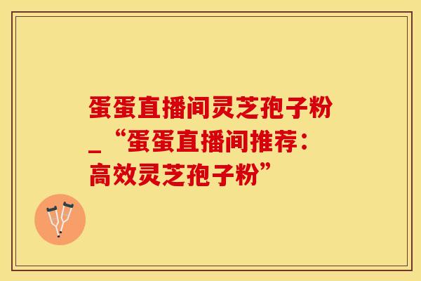 蛋蛋直播间灵芝孢子粉_“蛋蛋直播间推荐：高效灵芝孢子粉”