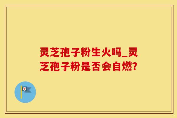 灵芝孢子粉生火吗_灵芝孢子粉是否会自燃？