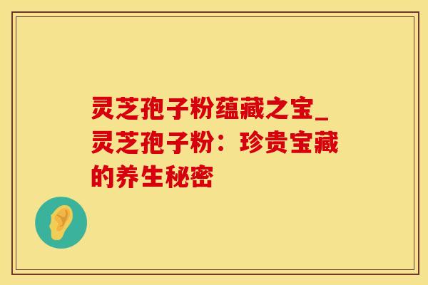 灵芝孢子粉蕴藏之宝_灵芝孢子粉：珍贵宝藏的养生秘密