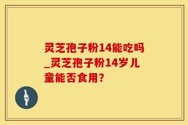 灵芝孢子粉14能吃吗_灵芝孢子粉14岁儿童能否食用？