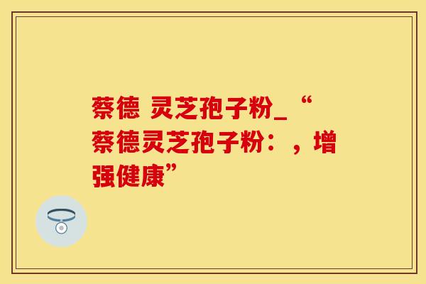 蔡德 灵芝孢子粉_“蔡德灵芝孢子粉：，增强健康”