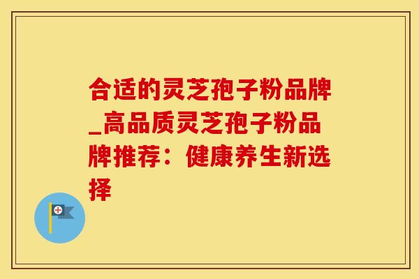合适的灵芝孢子粉品牌_高品质灵芝孢子粉品牌推荐：健康养生新选择