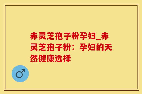 赤灵芝孢子粉孕妇_赤灵芝孢子粉：孕妇的天然健康选择