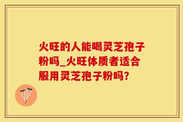 火旺的人能喝灵芝孢子粉吗_火旺体质者适合服用灵芝孢子粉吗？