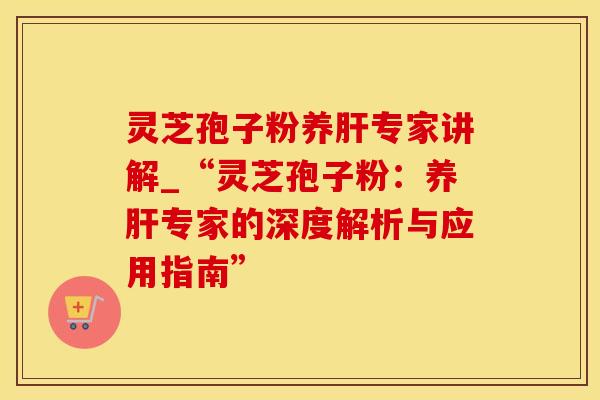 灵芝孢子粉养肝专家讲解_“灵芝孢子粉：养肝专家的深度解析与应用指南”