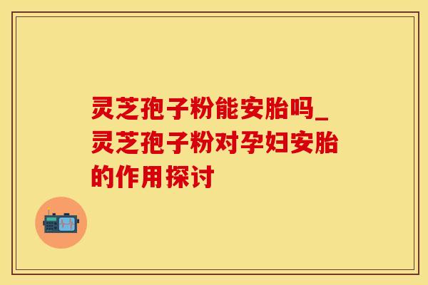 灵芝孢子粉能安胎吗_灵芝孢子粉对孕妇安胎的作用探讨