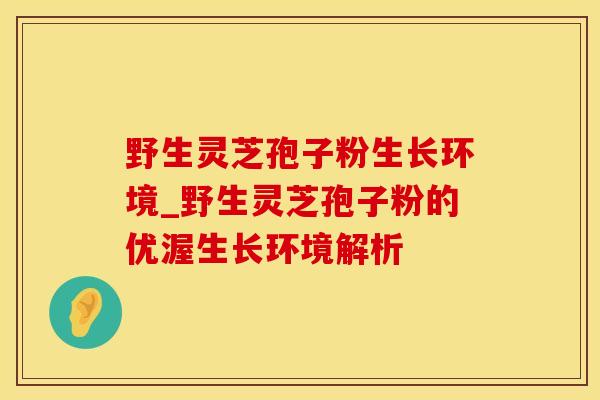 野生灵芝孢子粉生长环境_野生灵芝孢子粉的优渥生长环境解析