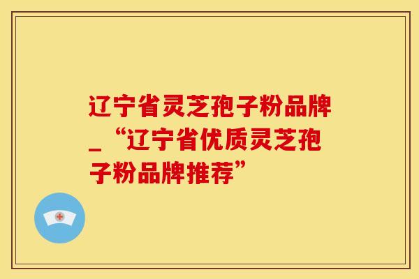 辽宁省灵芝孢子粉品牌_“辽宁省优质灵芝孢子粉品牌推荐”