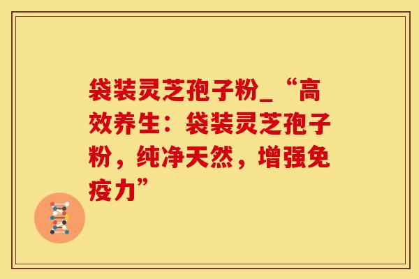 袋装灵芝孢子粉_“高效养生：袋装灵芝孢子粉，纯净天然，增强免疫力”