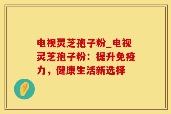 电视灵芝孢子粉_电视灵芝孢子粉：提升免疫力，健康生活新选择