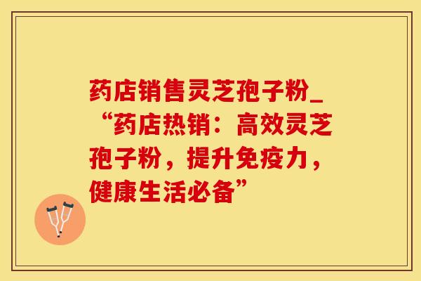 药店销售灵芝孢子粉_“药店热销：高效灵芝孢子粉，提升免疫力，健康生活必备”