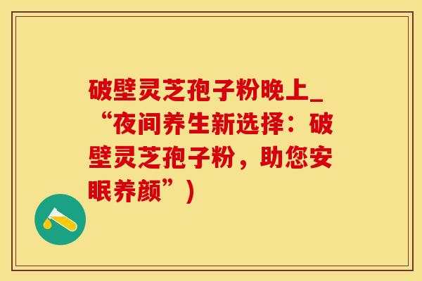 破壁灵芝孢子粉晚上_“夜间养生新选择：破壁灵芝孢子粉，助您安眠养颜”)