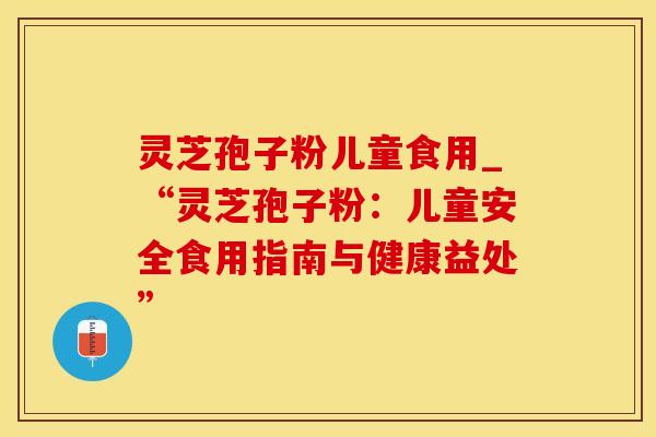 灵芝孢子粉儿童食用_“灵芝孢子粉：儿童安全食用指南与健康益处”