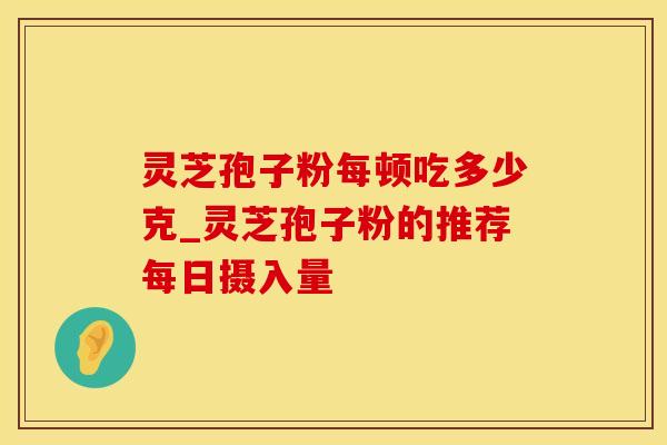 灵芝孢子粉每顿吃多少克_灵芝孢子粉的推荐每日摄入量