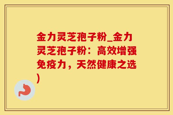 金力灵芝孢子粉_金力灵芝孢子粉：高效增强免疫力，天然健康之选)