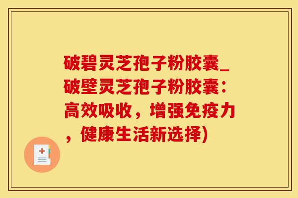 破碧灵芝孢子粉胶囊_破壁灵芝孢子粉胶囊：高效吸收，增强免疫力，健康生活新选择)