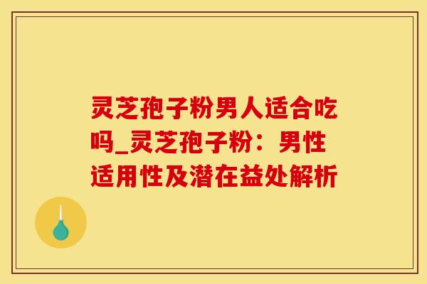 灵芝孢子粉男人适合吃吗_灵芝孢子粉：男性适用性及潜在益处解析