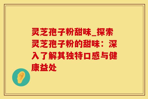 灵芝孢子粉甜味_探索灵芝孢子粉的甜味：深入了解其独特口感与健康益处