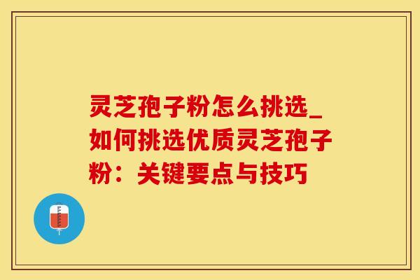 灵芝孢子粉怎么挑选_如何挑选优质灵芝孢子粉：关键要点与技巧