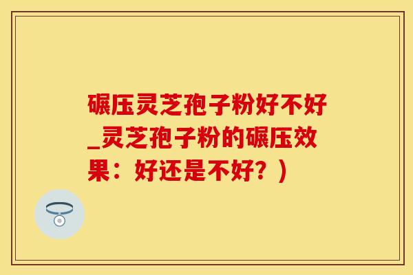 碾压灵芝孢子粉好不好_灵芝孢子粉的碾压效果：好还是不好？)