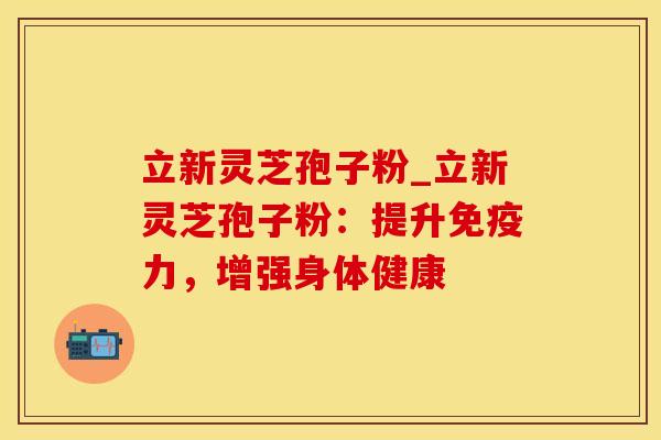立新灵芝孢子粉_立新灵芝孢子粉：提升免疫力，增强身体健康